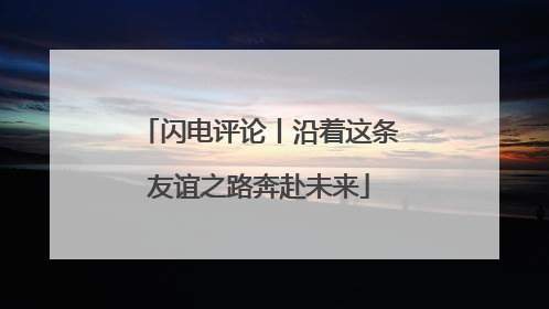 闪电评论丨沿着这条友谊之路奔赴未来
