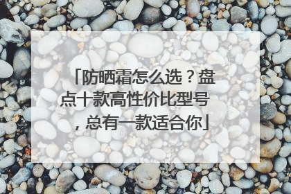 防晒霜怎么选？盘点十款高性价比型号，总有一款适合你