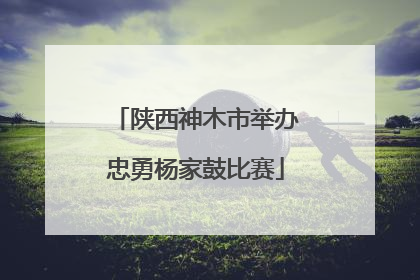 陕西神木市举办忠勇杨家鼓比赛