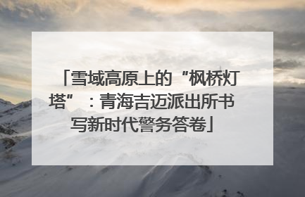雪域高原上的“枫桥灯塔”：青海吉迈派出所书写新时代警务答卷