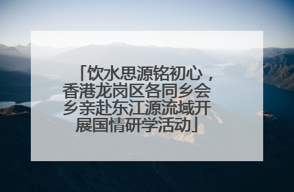 饮水思源铭初心，香港龙岗区各同乡会乡亲赴东江源流域开展国情研学活动