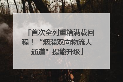 首次全列重箱满载回程！“烟淄双向物流大通道”提能升级