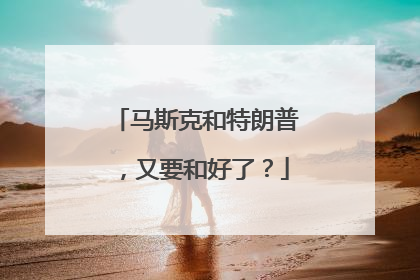 马斯克和特朗普，又要和好了？