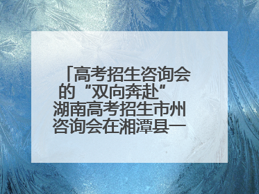高考招生咨询会的“双向奔赴” 湖南高考招生市州咨询会在湘潭县一中举行