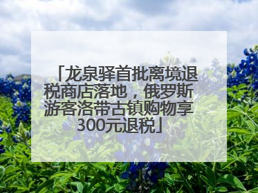 龙泉驿首批离境退税商店落地，俄罗斯游客洛带古镇购物享300元退税