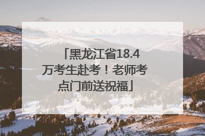 黑龙江省18.4万考生赴考！老师考点门前送祝福