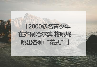 2000多名青少年在齐聚哈尔滨 将跳绳跳出各种“花式”