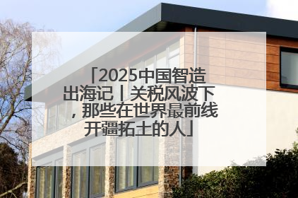 2025中国智造出海记丨关税风波下，那些在世界最前线开疆拓土的人