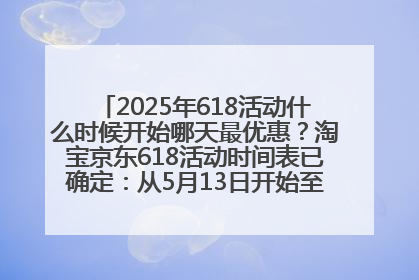 2025年618活动什么时候开始哪天最优惠？淘宝京东618活动时间表已确定：从5月13日开始至6月18日结束