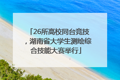26所高校同台竞技，湖南省大学生测绘综合技能大赛举行